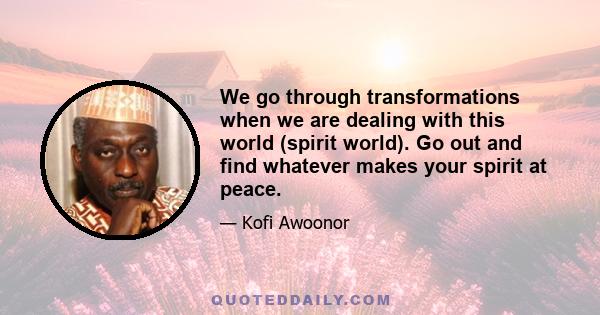 We go through transformations when we are dealing with this world (spirit world). Go out and find whatever makes your spirit at peace.