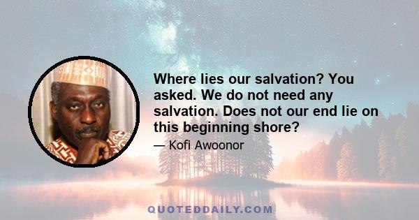 Where lies our salvation? You asked. We do not need any salvation. Does not our end lie on this beginning shore?