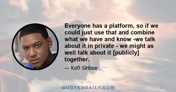 Everyone has a platform, so if we could just use that and combine what we have and know -we talk about it in private - we might as well talk about it [publicly] together.