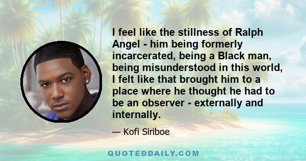 I feel like the stillness of Ralph Angel - him being formerly incarcerated, being a Black man, being misunderstood in this world, I felt like that brought him to a place where he thought he had to be an observer -