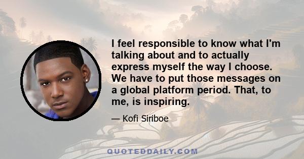 I feel responsible to know what I'm talking about and to actually express myself the way I choose. We have to put those messages on a global platform period. That, to me, is inspiring.