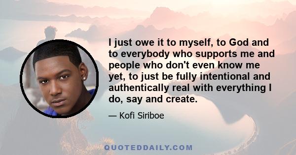 I just owe it to myself, to God and to everybody who supports me and people who don't even know me yet, to just be fully intentional and authentically real with everything I do, say and create.