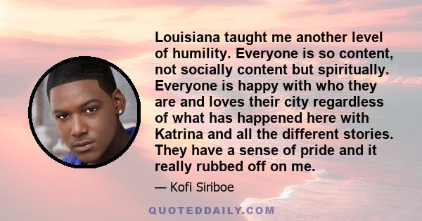 Louisiana taught me another level of humility. Everyone is so content, not socially content but spiritually. Everyone is happy with who they are and loves their city regardless of what has happened here with Katrina and 