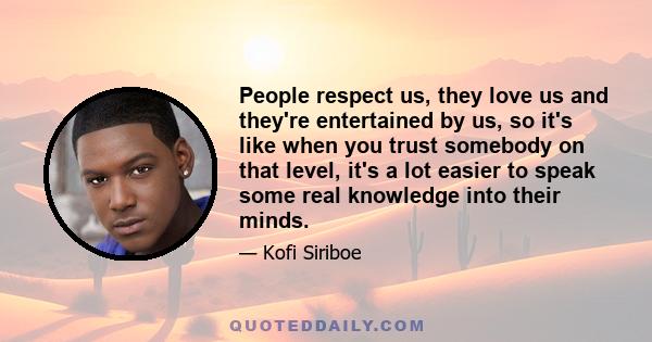 People respect us, they love us and they're entertained by us, so it's like when you trust somebody on that level, it's a lot easier to speak some real knowledge into their minds.