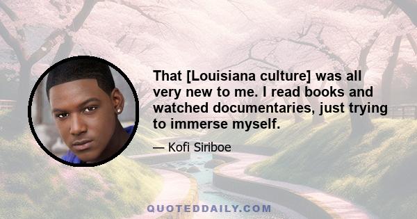 That [Louisiana culture] was all very new to me. I read books and watched documentaries, just trying to immerse myself.