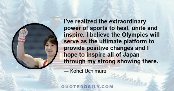 I've realized the extraordinary power of sports to heal, unite and inspire. I believe the Olympics will serve as the ultimate platform to provide positive changes and I hope to inspire all of Japan through my strong