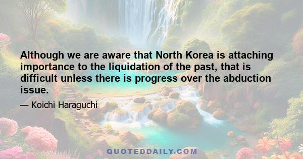 Although we are aware that North Korea is attaching importance to the liquidation of the past, that is difficult unless there is progress over the abduction issue.