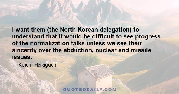 I want them (the North Korean delegation) to understand that it would be difficult to see progress of the normalization talks unless we see their sincerity over the abduction, nuclear and missile issues.