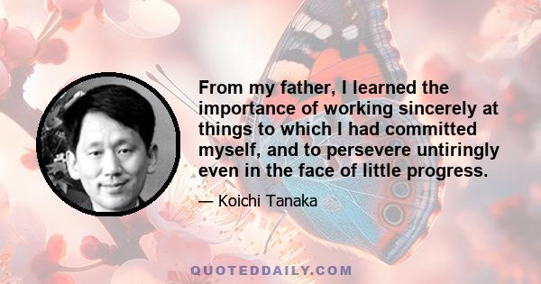 From my father, I learned the importance of working sincerely at things to which I had committed myself, and to persevere untiringly even in the face of little progress.