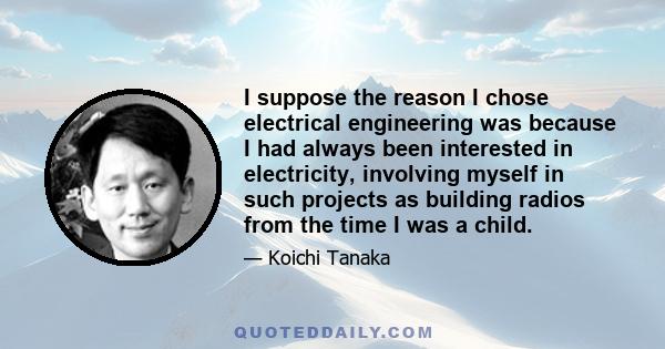 I suppose the reason I chose electrical engineering was because I had always been interested in electricity, involving myself in such projects as building radios from the time I was a child.