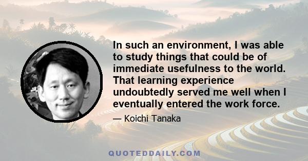 In such an environment, I was able to study things that could be of immediate usefulness to the world. That learning experience undoubtedly served me well when I eventually entered the work force.