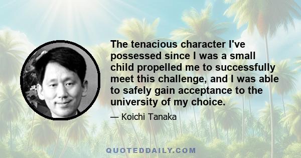 The tenacious character I've possessed since I was a small child propelled me to successfully meet this challenge, and I was able to safely gain acceptance to the university of my choice.