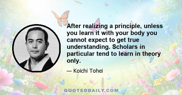 After realizing a principle, unless you learn it with your body you cannot expect to get true understanding. Scholars in particular tend to learn in theory only.