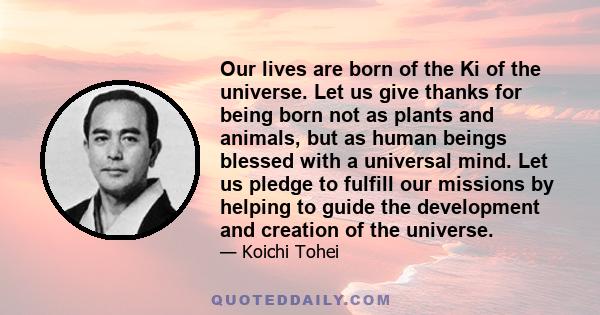 Our lives are born of the Ki of the universe. Let us give thanks for being born not as plants and animals, but as human beings blessed with a universal mind. Let us pledge to fulfill our missions by helping to guide the 