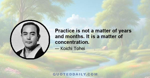 Practice is not a matter of years and months. It is a matter of concentration.