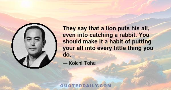 They say that a lion puts his all, even into catching a rabbit. You should make it a habit of putting your all into every little thing you do.