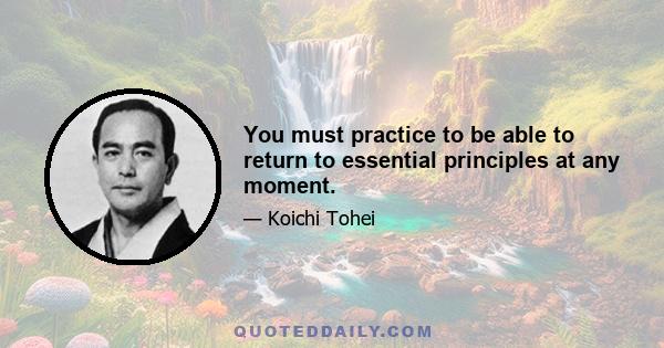 You must practice to be able to return to essential principles at any moment.