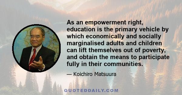 As an empowerment right, education is the primary vehicle by which economically and socially marginalised adults and children can lift themselves out of poverty, and obtain the means to participate fully in their