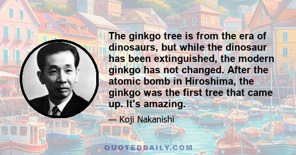 The ginkgo tree is from the era of dinosaurs, but while the dinosaur has been extinguished, the modern ginkgo has not changed. After the atomic bomb in Hiroshima, the ginkgo was the first tree that came up. It's amazing.