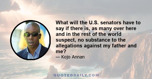 What will the U.S. senators have to say if there is, as many over here and in the rest of the world suspect, no substance to the allegations against my father and me?