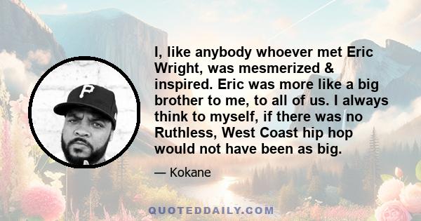 I, like anybody whoever met Eric Wright, was mesmerized & inspired. Eric was more like a big brother to me, to all of us. I always think to myself, if there was no Ruthless, West Coast hip hop would not have been as big.