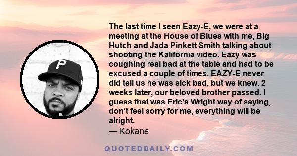 The last time I seen Eazy-E, we were at a meeting at the House of Blues with me, Big Hutch and Jada Pinkett Smith talking about shooting the Kalifornia video. Eazy was coughing real bad at the table and had to be