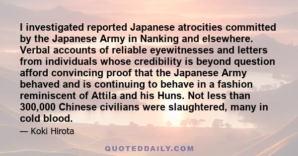 I investigated reported Japanese atrocities committed by the Japanese Army in Nanking and elsewhere. Verbal accounts of reliable eyewitnesses and letters from individuals whose credibility is beyond question afford