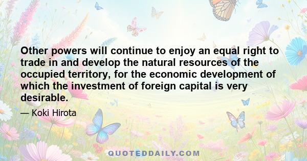 Other powers will continue to enjoy an equal right to trade in and develop the natural resources of the occupied territory, for the economic development of which the investment of foreign capital is very desirable.