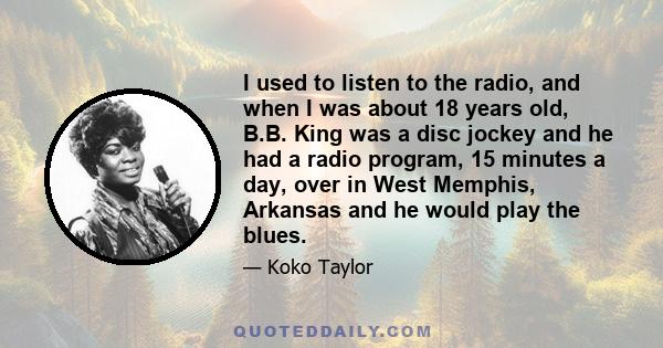 I used to listen to the radio, and when I was about 18 years old, B.B. King was a disc jockey and he had a radio program, 15 minutes a day, over in West Memphis, Arkansas and he would play the blues.