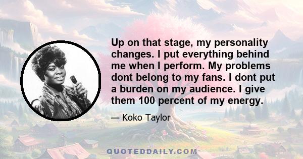 Up on that stage, my personality changes. I put everything behind me when I perform. My problems dont belong to my fans. I dont put a burden on my audience. I give them 100 percent of my energy.