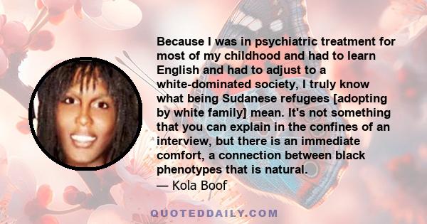 Because I was in psychiatric treatment for most of my childhood and had to learn English and had to adjust to a white-dominated society, I truly know what being Sudanese refugees [adopting by white family] mean. It's