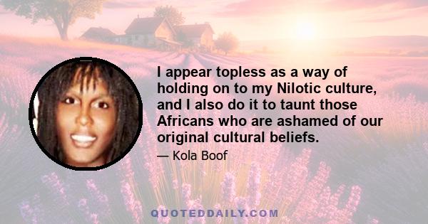 I appear topless as a way of holding on to my Nilotic culture, and I also do it to taunt those Africans who are ashamed of our original cultural beliefs.