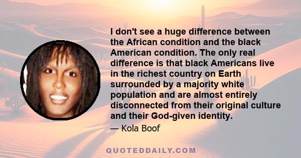 I don't see a huge difference between the African condition and the black American condition. The only real difference is that black Americans live in the richest country on Earth surrounded by a majority white