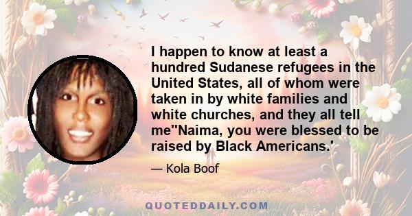 I happen to know at least a hundred Sudanese refugees in the United States, all of whom were taken in by white families and white churches, and they all tell me''Naima, you were blessed to be raised by Black Americans.'