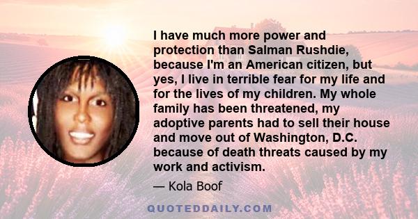 I have much more power and protection than Salman Rushdie, because I'm an American citizen, but yes, I live in terrible fear for my life and for the lives of my children. My whole family has been threatened, my adoptive 