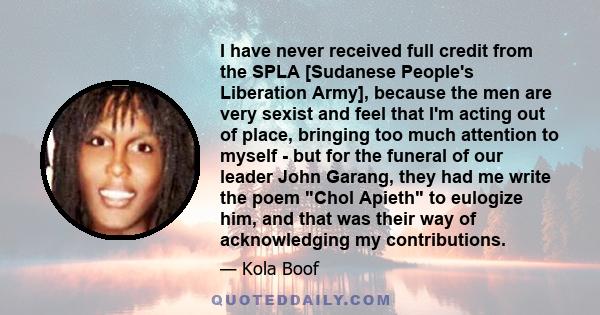 I have never received full credit from the SPLA [Sudanese People's Liberation Army], because the men are very sexist and feel that I'm acting out of place, bringing too much attention to myself - but for the funeral of