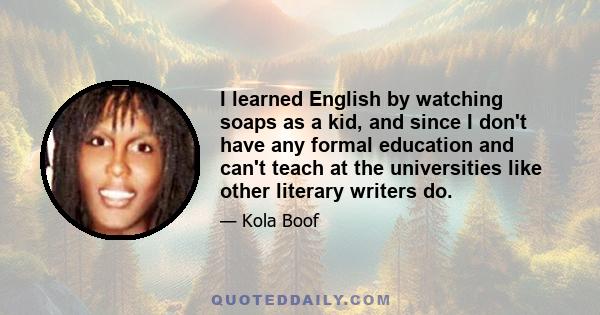 I learned English by watching soaps as a kid, and since I don't have any formal education and can't teach at the universities like other literary writers do.