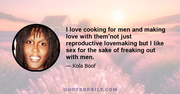 I love cooking for men and making love with them'not just reproductive lovemaking but I like sex for the sake of freaking out with men.