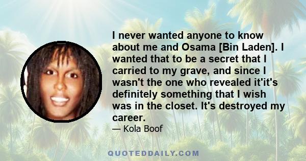 I never wanted anyone to know about me and Osama [Bin Laden]. I wanted that to be a secret that I carried to my grave, and since I wasn't the one who revealed it'it's definitely something that I wish was in the closet.