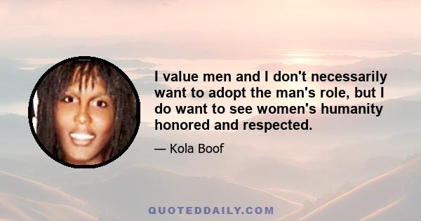 I value men and I don't necessarily want to adopt the man's role, but I do want to see women's humanity honored and respected.