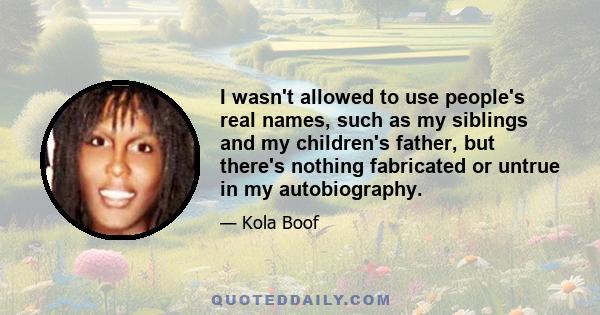 I wasn't allowed to use people's real names, such as my siblings and my children's father, but there's nothing fabricated or untrue in my autobiography.