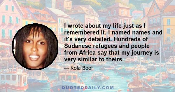 I wrote about my life just as I remembered it. I named names and it's very detailed. Hundreds of Sudanese refugees and people from Africa say that my journey is very similar to theirs.