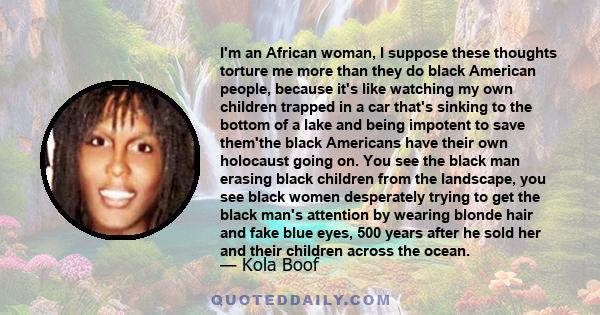 I'm an African woman, I suppose these thoughts torture me more than they do black American people, because it's like watching my own children trapped in a car that's sinking to the bottom of a lake and being impotent to 