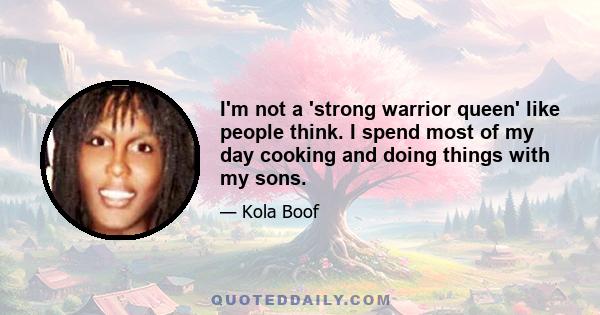 I'm not a 'strong warrior queen' like people think. I spend most of my day cooking and doing things with my sons.