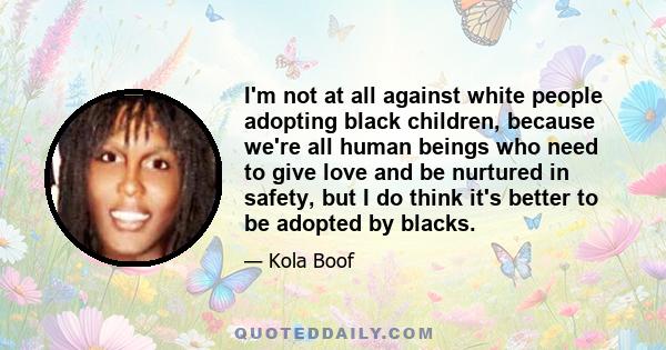 I'm not at all against white people adopting black children, because we're all human beings who need to give love and be nurtured in safety, but I do think it's better to be adopted by blacks.