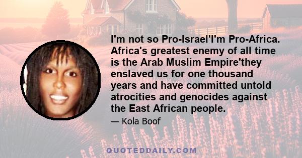 I'm not so Pro-Israel'I'm Pro-Africa. Africa's greatest enemy of all time is the Arab Muslim Empire'they enslaved us for one thousand years and have committed untold atrocities and genocides against the East African