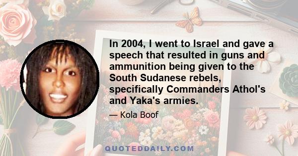 In 2004, I went to Israel and gave a speech that resulted in guns and ammunition being given to the South Sudanese rebels, specifically Commanders Athol's and Yaka's armies.