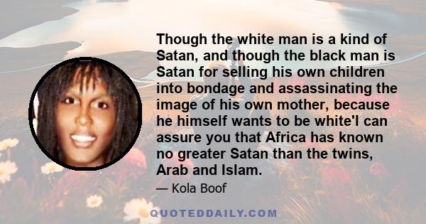 Though the white man is a kind of Satan, and though the black man is Satan for selling his own children into bondage and assassinating the image of his own mother, because he himself wants to be white'I can assure you