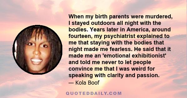 When my birth parents were murdered, I stayed outdoors all night with the bodies. Years later in America, around fourteen, my psychiatrist explained to me that staying with the bodies that night made me fearless. He