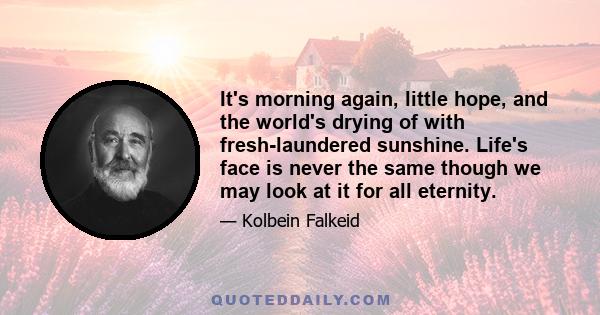 It's morning again, little hope, and the world's drying of with fresh-laundered sunshine. Life's face is never the same though we may look at it for all eternity.